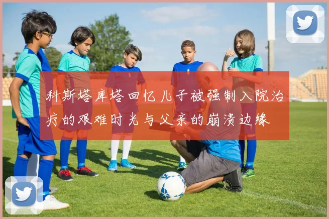 科斯塔库塔回忆儿子被强制入院治疗的艰难时光与父亲的崩溃边缘