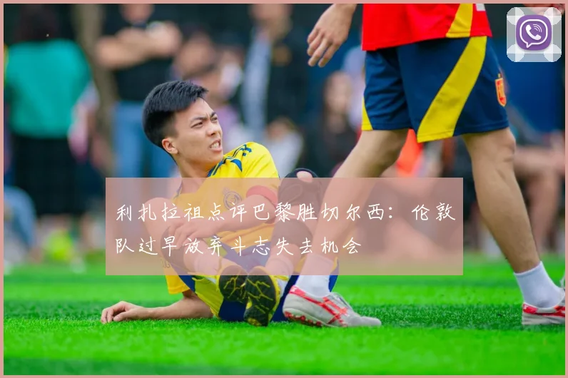 利扎拉祖点评巴黎胜切尔西：伦敦队过早放弃斗志失去机会