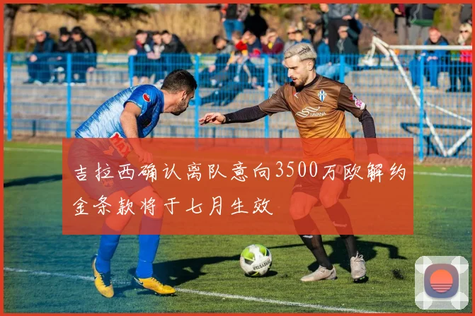吉拉西确认离队意向3500万欧解约金条款将于七月生效