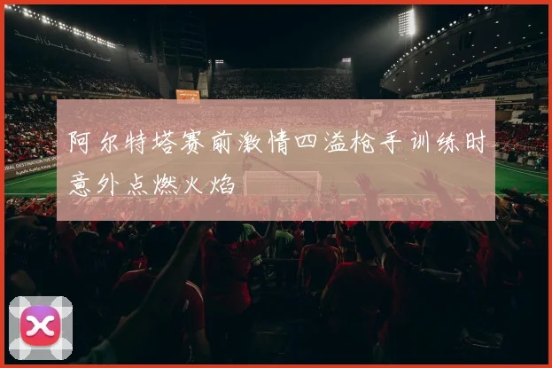 阿尔特塔赛前激情四溢枪手训练时意外点燃火焰