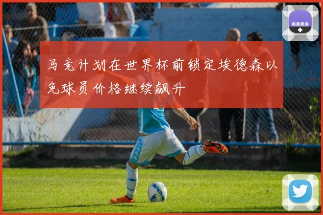 马竞计划在世界杯前锁定埃德森以免球员价格继续飙升
