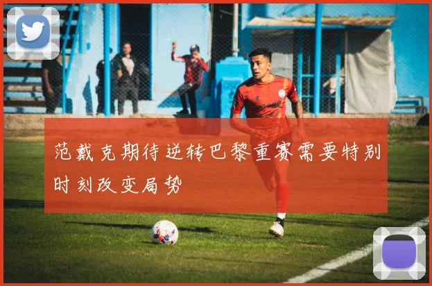 范戴克期待逆转巴黎重赛需要特别时刻改变局势