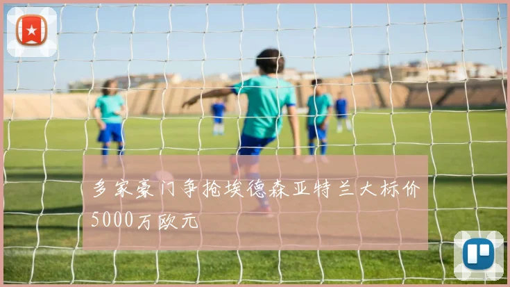 多家豪门争抢埃德森亚特兰大标价5000万欧元