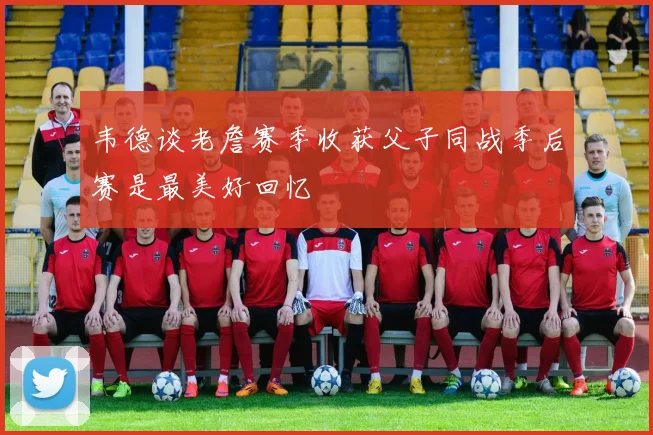 韦德谈老詹赛季收获父子同战季后赛是最美好回忆