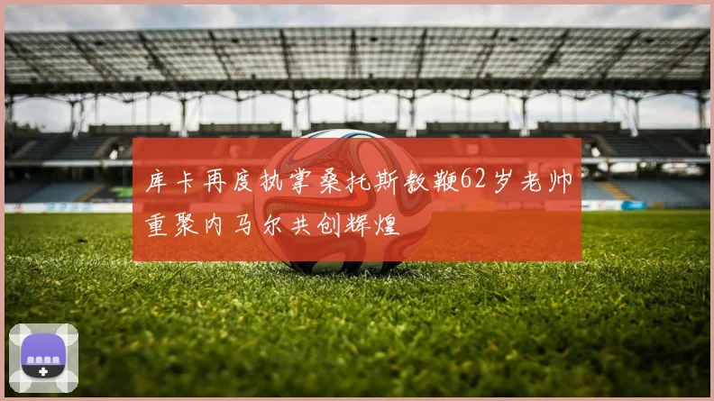 库卡再度执掌桑托斯教鞭62岁老帅重聚内马尔共创辉煌