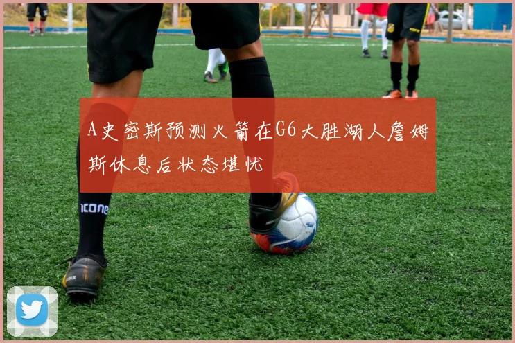 A史密斯预测火箭在G6大胜湖人詹姆斯休息后状态堪忧