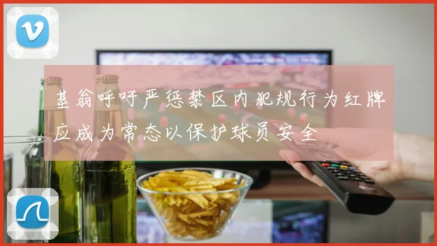 基翁呼吁严惩禁区内犯规行为红牌应成为常态以保护球员安全