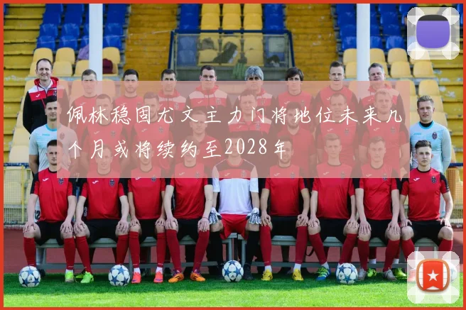 佩林稳固尤文主力门将地位未来几个月或将续约至2028年