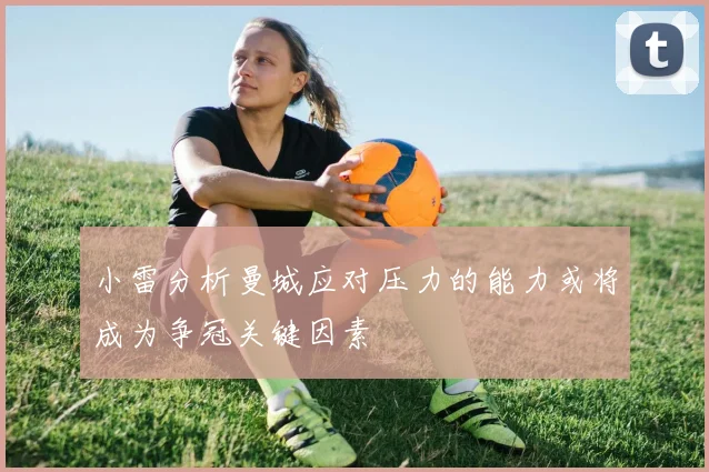 小雷分析曼城应对压力的能力或将成为争冠关键因素