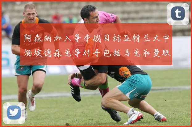 阿森纳加入争夺战目标亚特兰大中场埃德森竞争对手包括马竞和曼联