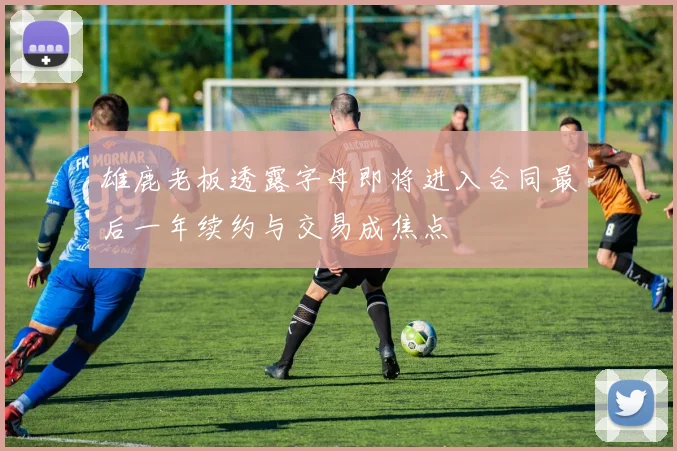 雄鹿老板透露字母即将进入合同最后一年续约与交易成焦点