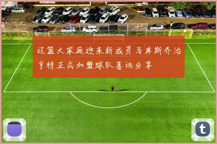 辽篮大家庭迎来新成员马库斯乔治亨特正式加盟球队喜讯分享